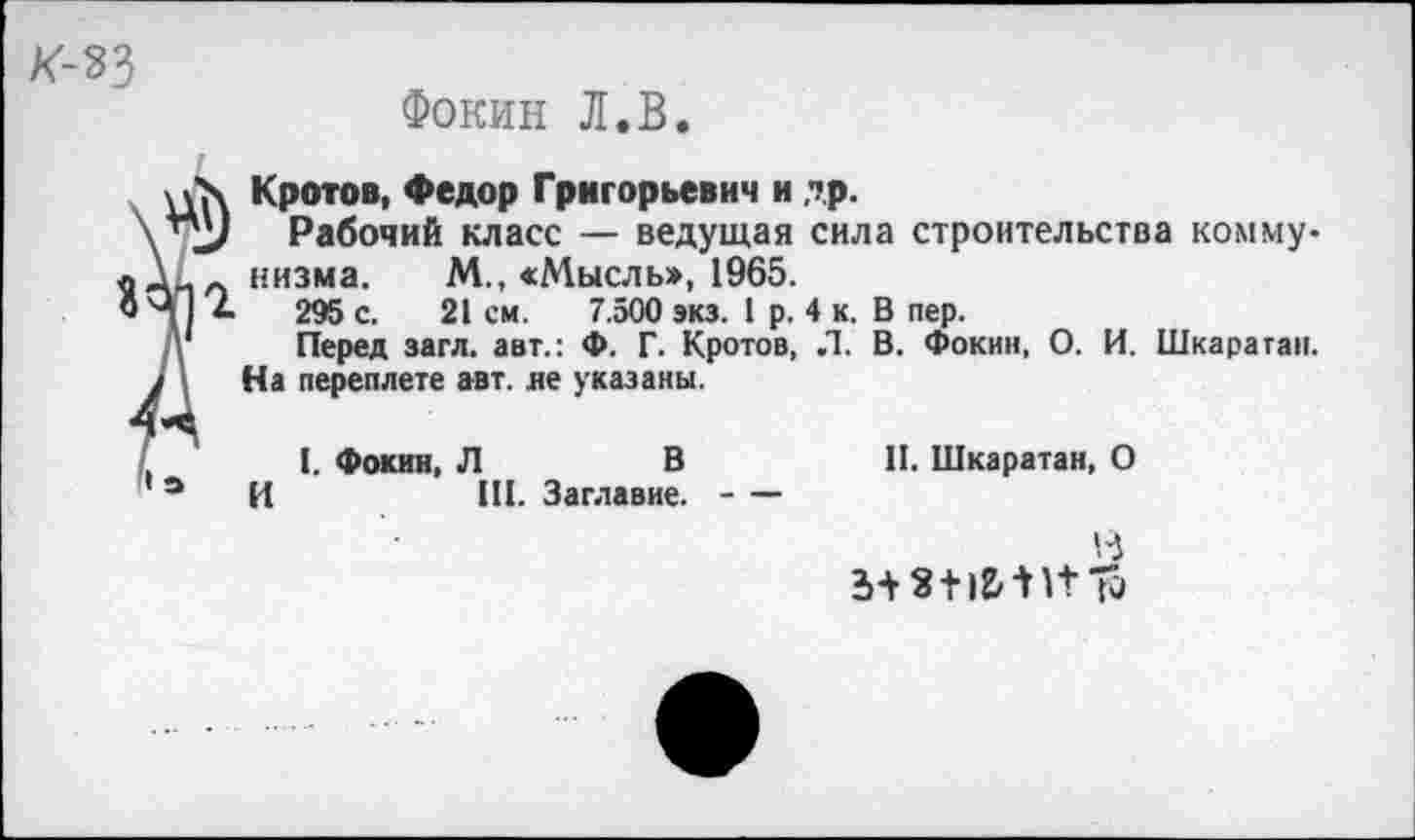 ﻿к-ъз
Фокин Л.В.
Кротов, Федор Григорьевич и др.
Рабочий класс — ведущая сила строительства коммунизма. М., «Мысль», 1965.
295 с. 21 см. 7.500 экз. 1 р. 4 к. В пер.
Перед загл. авт.: Ф. Г. Кротов, Л. В. Фокин, О. И. Шкаратап. На переплете авт. яе указаны.
?
I. Фокин, Л	В
И	III. Заглавие.----
II. Шкаратан, О
То